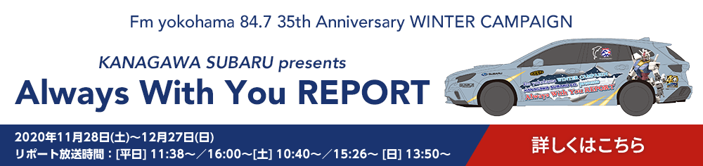 Fm yokohama 84.7 35th Anniversary WINTER CAMPAIGN KANAGAWA SUBARU presents Always With You REPORT 2020年11月28日(土)～12月27日(日) リポート放送時間/[平日] 11:38～／16:00～[土] 10:40～／15:26～ [日] 13:50～ 詳しくはこちら