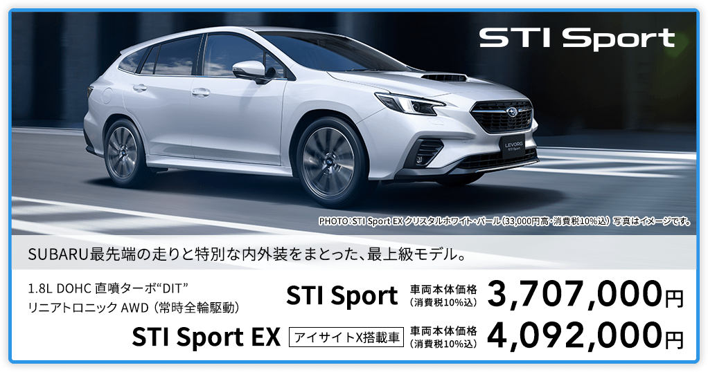 SUBARU最先端の走りと特別な内外装をまとった、最上級モデル。PHOTO：STI Sport EX クリスタルホワイト・パール（33,000円高・消費税10%込） 写真はイメージです。1.8L DOHC 直噴ターボ“DIT”リニアトロニック AWD （常時全輪駆動）STI Sport 車両本体価格（消費税10%込）3,707,000円 STI Sport EX アイサイトX搭載車 車両本体価格（消費税10%込）4,092,000円