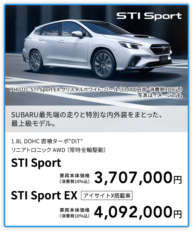 SUBARU最先端の走りと特別な内外装をまとった、最上級モデル。PHOTO：STI Sport EX クリスタルホワイト・パール（33,000円高・消費税10%込） 写真はイメージです。1.8L DOHC 直噴ターボ“DIT”リニアトロニック AWD （常時全輪駆動）STI Sport 車両本体価格（消費税10%込）3,707,000円 STI Sport EX アイサイトX搭載車 車両本体価格（消費税10%込）4,092,000円