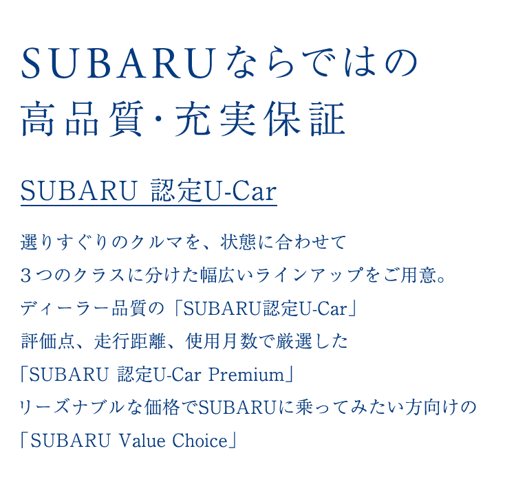 SUBARU 認定U-Car 選りすぐりのクルマを、状態に合わせて３つのクラスに分けた幅広いラインアップをご用意。ディーラー品質の「SUBARU認定U-Car」評価点、走行距離、使用月数で厳選した「SUBARU 認定U-Car Premium」リーズナブルな価格でSUBARUに乗ってみたい方向けの「SUBARU Value Choice」