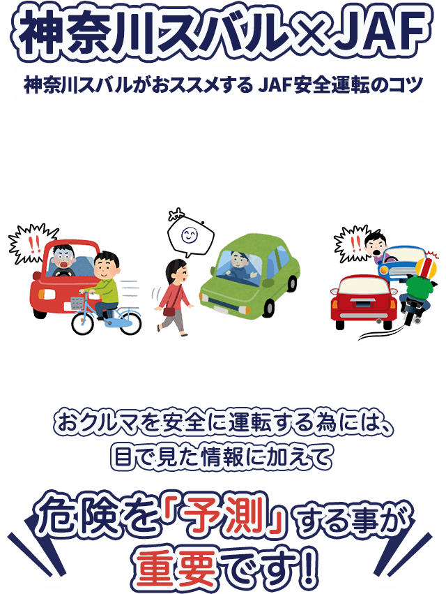神奈川スバル×JAF 神奈川スバルがおススメする 安全運転のコツ おクルマを安全に運転する為には、目で見た情報に加えて危険を「予測」する事が重要です！