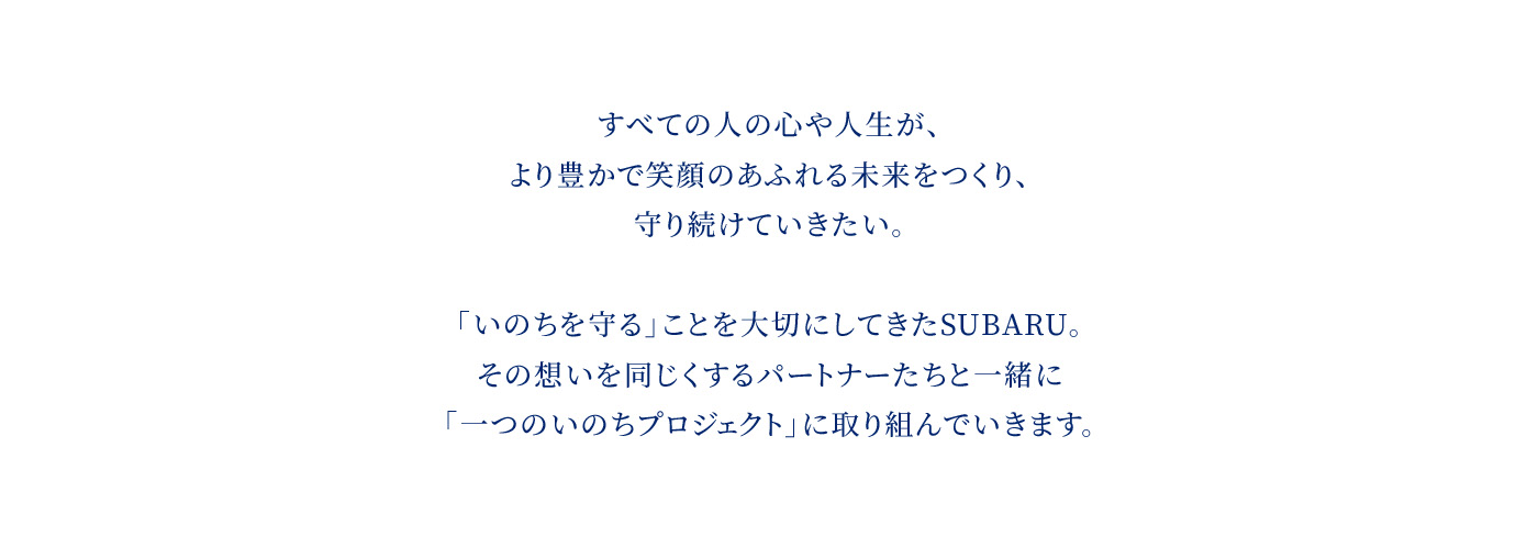 すべての人の心や人生が、より豊かで笑顔のあふれる未来をつくり、守り続けていきたい。「いのちを守る」ことを大切にしてきたSUBARU。その想いを同じくするパートナーたちと一緒に「一つのいのちプロジェクト」に取り組んでいきます。