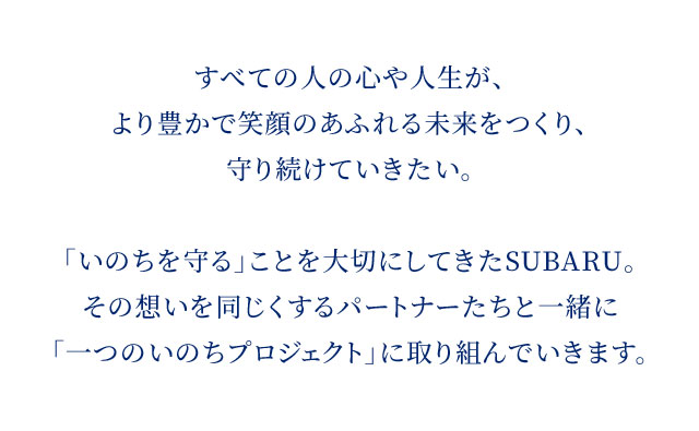 すべての人の心や人生が、より豊かで笑顔のあふれる未来をつくり、守り続けていきたい。「いのちを守る」ことを大切にしてきたSUBARU。その想いを同じくするパートナーたちと一緒に「一つのいのちプロジェクト」に取り組んでいきます。