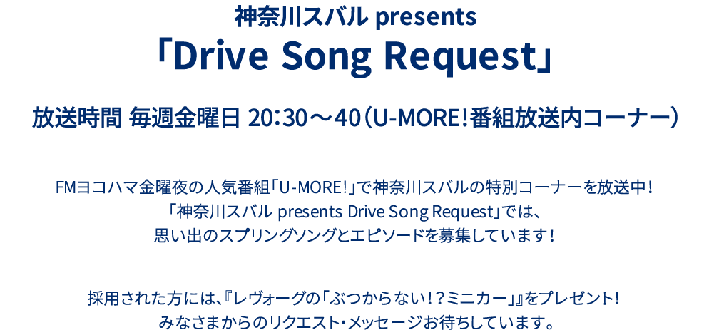 神奈川スバル presents 「Drive Song Request」放送時間 毎週金曜日 20：30～40（U-MORE!番組放送内コーナー）FMヨコハマ金曜夜の人気番組「UMORE!」で神奈川スバルの特別コーナーを放送中！「神奈川スバル presents Drive Song Request」では、思い出のスプリングソングとエピソードを募集しています！採用された方には、『レヴォーグの「ぶつからない！？ミニカー」』をプレゼント！みなさまからのリクエスト・メッセージお待ちしています。