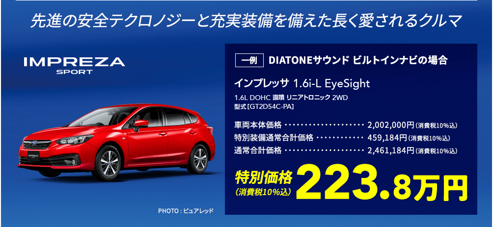 先進の安全テクロノジーと充実装備を備えた長く愛されるクルマ IMPREZA SPORT インプレッサ1.6i-L EyeSight 1.6L DOHC 直噴リニアトロニック2WD 型式[GT2D54C-PA] PHOTO : ピュアレッド 一例 DIATONEサウンド ビルトインナビの場合 車両本体価格2,002,000円（消費税10％込） 特別装備通常合計価格459,184円（消費税10％込） 通常合計価格2,461,184円（消費税10％込） 特別価格（消費税10％込）223.8万円