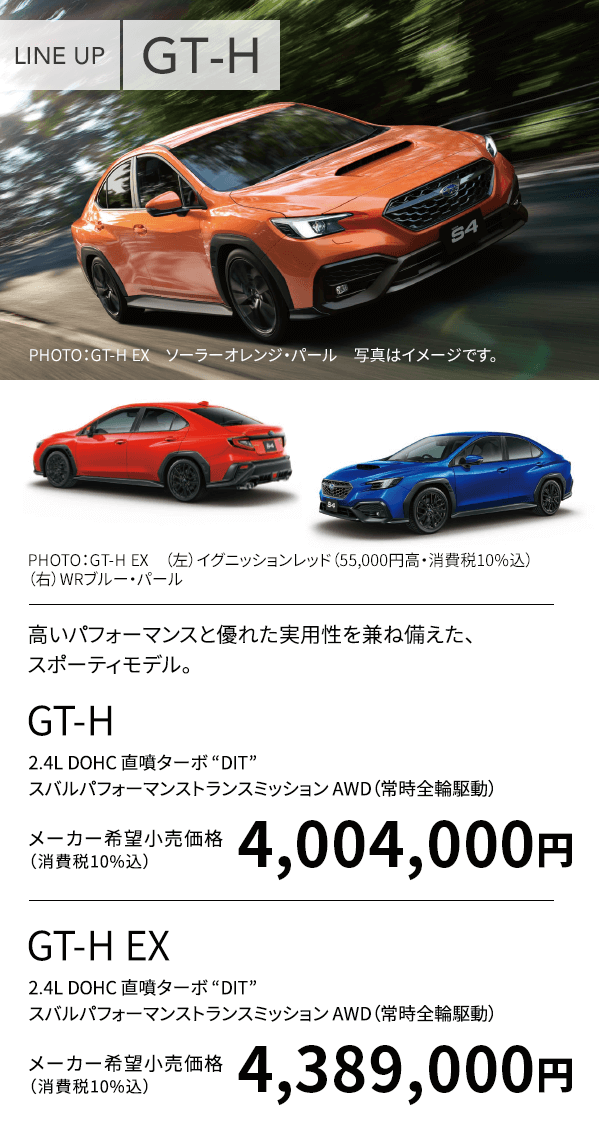 LINE UP GT-H PHOTO：GT-H EX ソーラーオレンジ・パール 写真はイメージです。PHOTO：GT-H EX （上）イグニッションレッド（55,000円高・消費税10%込）（下）WRブルー・パール 高いパフォーマンスと優れた実用性を兼ね備えた、スポーティモデル。GT-H 2.4L DOHC 直噴ターボ “DIT” スバルパフォーマンストランスミッション AWD（常時全輪駆動）メーカー希望小売価格（消費税10%込）4,004,000円 GT-H EX 2.4L DOHC 直噴ターボ “DIT” スバルパフォーマンストランスミッション AWD（常時全輪駆動）メーカー希望小売価格（消費税10%込）4,389,000円