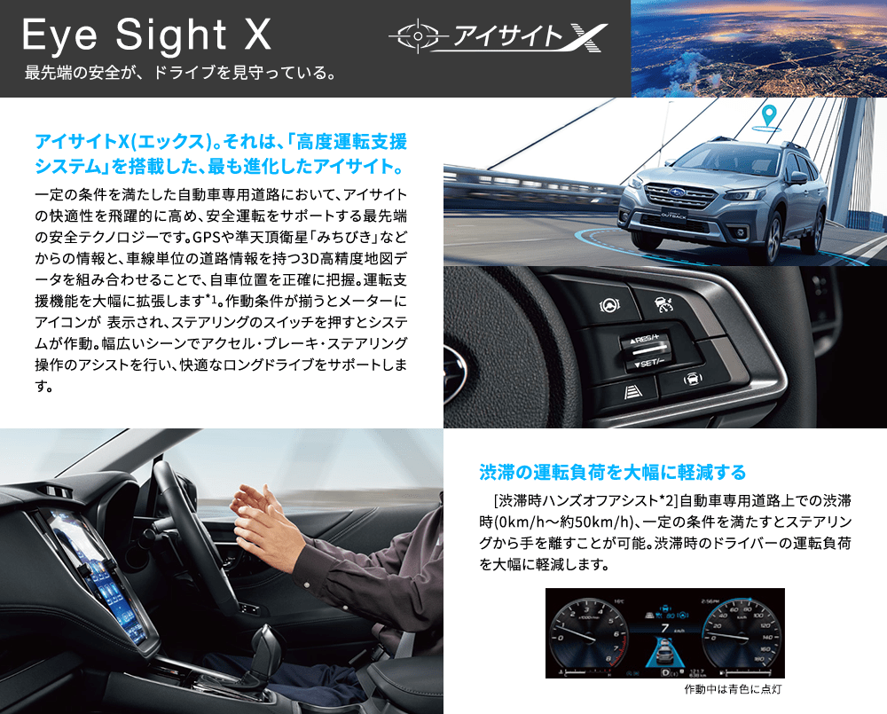 Eye Sight X 最先端の安全が、ドライブを見守っている。 アイサイトX(エックス)。それは、「高度運転支援システム」を搭載した、最も進化したアイサイト。一定の条件を満たした自動車専用道路において、アイサイトの快適性を飛躍的に高め、安全運転をサポートする最先端の安全テクノロジーです。GPSや準天頂衛星「みちびき」などからの情報と、車線単位の道路情報を持つ3D高精度地図データを組み合わせることで、自車位置を正確に把握。運転支援機能を大幅に拡張します*1。作動条件が揃うとメーターにアイコンが 表示され、ステアリングのスイッチを押すとシステムが作動。幅広いシーンでアクセル・ブレーキ・ステアリング操作のアシストを行い、快適なロングドライブをサポートします。渋滞の運転負荷を大幅に軽減する [渋滞時ハンズオフアシスト*2]自動車専用道路上での渋滞時(0km/h〜約50km/h)、一定の条件を満たすとステアリングから手を離すことが可能。渋滞時のドライバーの運負荷を大幅に軽減します。