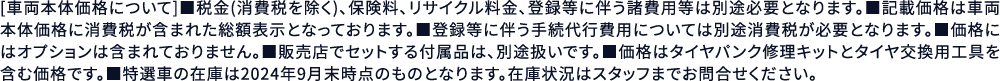 [車両本体価格について]■税金(消費税を除く)、保険料、リサイクル料金、登録等に伴う諸費用等は別途必要となります。■記載価格は車両本体価格に消費税が含まれた総額表示となっております。■登録等に伴う手続代行費用については別途消費税が必要となります。■価格にはオプションは含まれておりません。■販売店でセットする付属品は、別途扱いです。■価格はタイヤパンク修理キットとタイヤ交換用工具を含む価格です。■特選車の在庫は2024年9月末時点のものとなります。在庫状況はスタッフまでお問合せください。