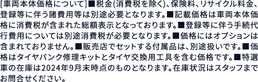 [車両本体価格について]■税金(消費税を除く)、保険料、リサイクル料金、登録等に伴う諸費用等は別途必要となります。■記載価格は車両本体価格に消費税が含まれた総額表示となっております。■登録等に伴う手続代行費用については別途消費税が必要となります。■価格にはオプションは含まれておりません。■販売店でセットする付属品は、別途扱いです。■価格はタイヤパンク修理キットとタイヤ交換用工具を含む価格です。■特選車の在庫は2024年9月末時点のものとなります。在庫状況はスタッフまでお問合せください。