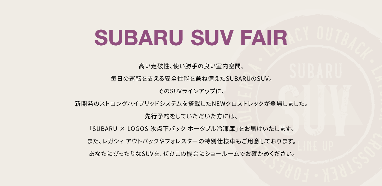 SUBARU SUV FAIR 高い走破性、使い勝手の良い室内空間、毎日の運転を支える安全性能を兼ね備えたSUBARUのSUV。そのSUVラインアップに、新開発のストロングハイブリッドシステムを搭載したNEWクロストレックが登場しました。先行予約をしていただいた方には、「SUBARU × LOGOS 氷点下パック ポータブル冷凍庫」をお届けいたします。また、レガシィ アウトバックやフォレスターの特別仕様車もご用意しております。あなたにぴったりなSUVを、ぜひこの機会にショールームでお確かめください。