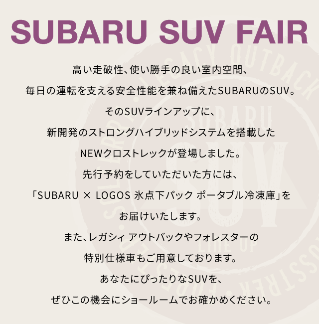 SUBARU SUV FAIR 高い走破性、使い勝手の良い室内空間、毎日の運転を支える安全性能を兼ね備えたSUBARUのSUV。そのSUVラインアップに、新開発のストロングハイブリッドシステムを搭載したNEWクロストレックが登場しました。先行予約をしていただいた方には、「SUBARU × LOGOS 氷点下パック ポータブル冷凍庫」をお届けいたします。また、レガシィ アウトバックやフォレスターの特別仕様車もご用意しております。あなたにぴったりなSUVを、ぜひこの機会にショールームでお確かめください。