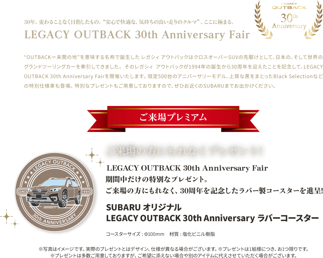 LEGACY OYTBACK 30th Anniversary Fair“OUTBACK＝未開の地”を意味する名称で誕生した レガシィ アウトバックはクロスオーバーSUVの先駆けとして、日本の、そして世界のグランドツーリングカーを牽引してきました。 そのレガシィ アウトバックが1994年の誕生から30周年を迎えたことを記念して、LEGACY OUTBACK 30th Anniversary Fairを開催いたします。 限定500台のアニバーサリーモデル、上質な黒をまとったBlack Selectionなどの特別仕様車も登場。 特別なプレゼントもご用意しておりますので、ぜひお近くのSUBARUまでお出かけください。 LEGACY OUTBACK 30th Anniversary Fair 期間中だけの特別なプレゼント。 ご来場の方にもれなくプレゼント！