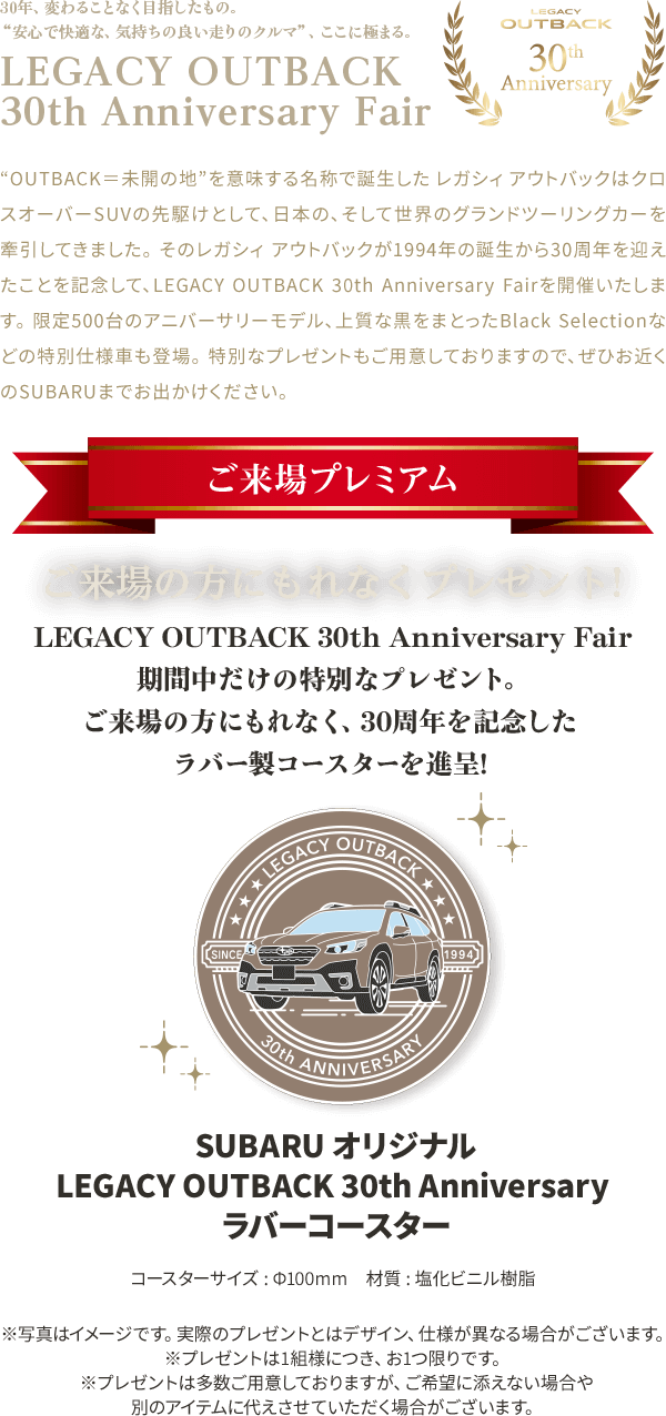 LEGACY OYTBACK 30th Anniversary Fair“OUTBACK＝未開の地”を意味する名称で誕生した レガシィ アウトバックはクロスオーバーSUVの先駆けとして、日本の、そして世界のグランドツーリングカーを牽引してきました。 そのレガシィ アウトバックが1994年の誕生から30周年を迎えたことを記念して、LEGACY OUTBACK 30th Anniversary Fairを開催いたします。 限定500台のアニバーサリーモデル、上質な黒をまとったBlack Selectionなどの特別仕様車も登場。 特別なプレゼントもご用意しておりますので、ぜひお近くのSUBARUまでお出かけください。 LEGACY OUTBACK 30th Anniversary Fair 期間中だけの特別なプレゼント。 ご来場の方にもれなくプレゼント！