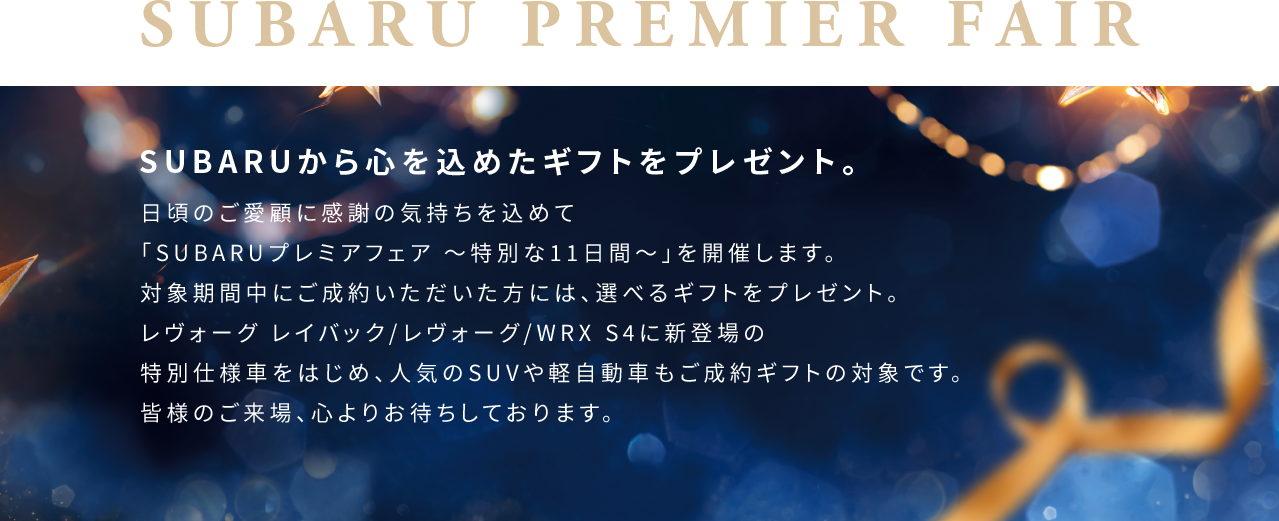 SUBARUから心を込めたギフトをプレゼント。日頃のご愛顧に感謝の気持ちを込めて「SUBARUプレミアフェア 〜特別な11日間〜」を開催します。対象期間中にご成約いただいた方には、選べるギフトをプレゼント。レヴォーグ レイバック/レヴォーグ/WRX S4に新登場の特別仕様車をはじめ、人気のSUVや軽自動車もご成約ギフトの対象です。皆様のご来場、心よりお待ちしております。