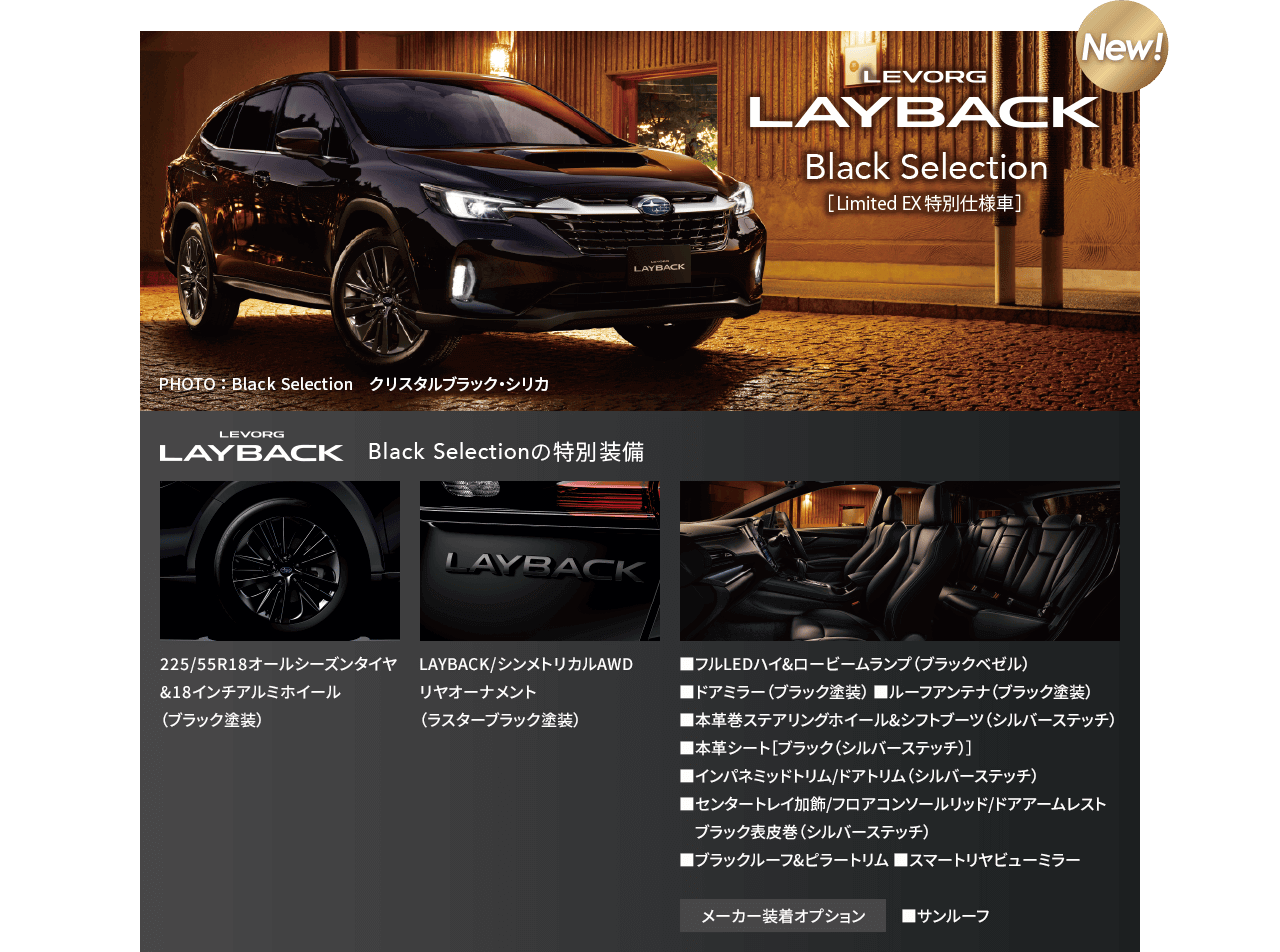 NEW! LEVORG LAYBAK Black Selectiion[Limited EX特別仕様車]特別装備:225/55R18オールシーズンタイヤ&18インチアルミホイール（ブラック塗装）LAYBACK/シンメトリカルAWDリヤオーナメント（ラスターブラック塗装）■フルLEDハイ&ロービームランプ（ブラックベゼル） ■ドアミラー（ブラック塗装） ■ルーフアンテナ（ブラック塗装） ■本革巻ステアリングホイール&シフトブーツ（シルバーステッチ）■本革シート［ブラック（シルバーステッチ）］ ■インパネミッドトリム/ドアトリム（シルバーステッチ）■センタートレイ加飾/フロアコンソールリッド/ドアアームレストブラック表皮巻（シルバーステッチ）■ブラックルーフ&ピラートリム ■スマートリヤビューミラー