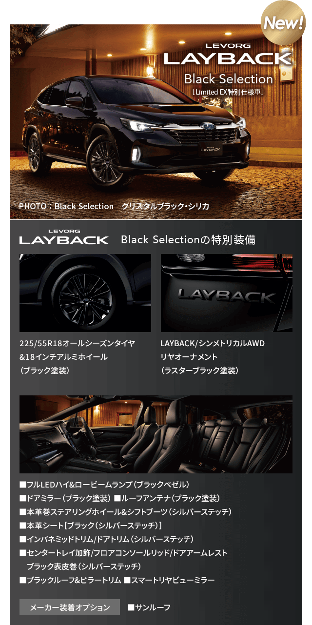 NEW! LEVORG LAYBAK Black Selectiion[Limited EX特別仕様車]特別装備:225/55R18オールシーズンタイヤ&18インチアルミホイール（ブラック塗装）LAYBACK/シンメトリカルAWDリヤオーナメント（ラスターブラック塗装）■フルLEDハイ&ロービームランプ（ブラックベゼル） ■ドアミラー（ブラック塗装） ■ルーフアンテナ（ブラック塗装） ■本革巻ステアリングホイール&シフトブーツ（シルバーステッチ）■本革シート［ブラック（シルバーステッチ）］ ■インパネミッドトリム/ドアトリム（シルバーステッチ）■センタートレイ加飾/フロアコンソールリッド/ドアアームレストブラック表皮巻（シルバーステッチ）■ブラックルーフ&ピラートリム ■スマートリヤビューミラー