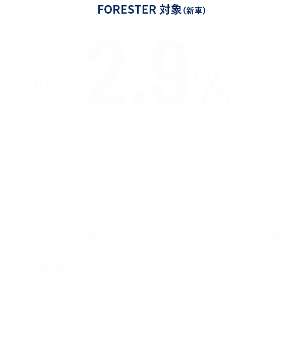 FORESTER対象(新車)SUBARU残価設定型クレジット安心プロテクト3 SPECIAL CREDIT 2.9%(実質年利)SUBARU残価設定型クレジット2.9%(実質年利) 対象車種(新車):FORESTER お申し込み開始日:2024年4月1日~ ※本クレジットは予告なく終了する場合がございます。あらかじめご了承ください。