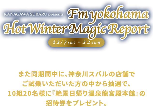 KANAGAWA SUBARU presents Fm yokohama Hot Winter Magic Report 12/7sat - 22sun クロストレックS:HEVのラッピングカーが県内を回りリポート！また同期間中に、クロストレックSHEVにご試乗いただいたの中から抽選で、10組20名様に『絶景日帰り温泉龍宮殿本館』の招待券をプレゼント。