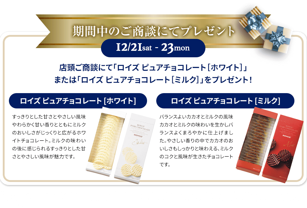 期間中のご商談にてプレゼント:店頭ご商談にて「ロイズ ピュアチョコレート［ホワイト］」または「ロイズ ピュアチョコレート［ミルク］」をプレゼント！「ロイズ ピュアチョコレート［ホワイト］」すっきりとした甘さとやさしい風味やわらかく甘い香りとともにミルクのおいしさがじっくりと広がるホワイトチョコレート。ミルクの味わいの後に感じられるすっきりとした甘さとやさしい風味が魅力です。「ロイズ ピュアチョコレート［ミルク］」バランスよいカカオとミルクの風味カカオとミルクの味わいを生かしバランスよくまろやかに仕上げました。やさしい香りの中でカカオのおいしさもしっかりと味わえる、ミルクのコクと風味が生きたチョコレートです。