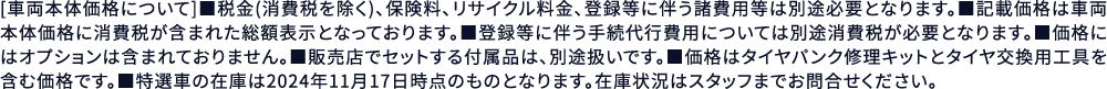 [車両本体価格について]■税金(消費税を除く)、保険料、リサイクル料金、登録等に伴う諸費用等は別途必要となります。■記載価格は車両本体価格に消費税が含まれた総額表示となっております。■登録等に伴う手続代行費用については別途消費税が必要となります。■価格にはオプションは含まれておりません。■販売店でセットする付属品は、別途扱いです。■価格はタイヤパンク修理キットとタイヤ交換用工具を含む価格です。■特選車の在庫は2024年9月末時点のものとなります。在庫状況はスタッフまでお問合せください。