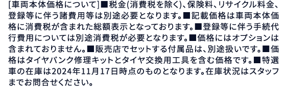 [車両本体価格について]■税金(消費税を除く)、保険料、リサイクル料金、登録等に伴う諸費用等は別途必要となります。■記載価格は車両本体価格に消費税が含まれた総額表示となっております。■登録等に伴う手続代行費用については別途消費税が必要となります。■価格にはオプションは含まれておりません。■販売店でセットする付属品は、別途扱いです。■価格はタイヤパンク修理キットとタイヤ交換用工具を含む価格です。■特選車の在庫は2024年9月末時点のものとなります。在庫状況はスタッフまでお問合せください。