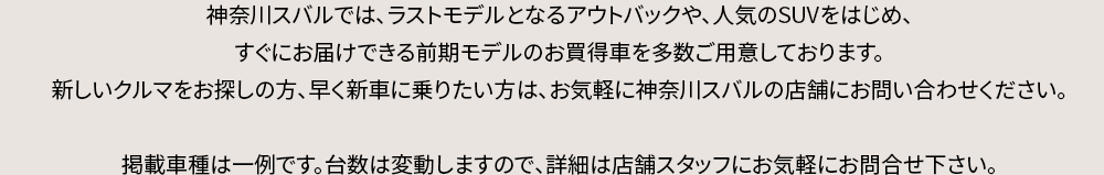 神奈川スバルでは、ラストモデルとなるアウトバックや、人気のSUVをはじめ、すぐにお届けできる前期モデルのお買得車を多数ご用意しております。新しいクルマをお探しの方、早く新車に乗りたい方は、お気軽に神奈川スバルの店舗にお問い合わせください。掲載車種は一例です。台数は変動しますので、詳細は店舗スタッフにお気軽にお問合せ下さい。