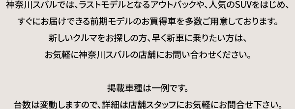 神奈川スバルでは、ラストモデルとなるアウトバックや、人気のSUVをはじめ、すぐにお届けできる前期モデルのお買得車を多数ご用意しております。新しいクルマをお探しの方、早く新車に乗りたい方は、お気軽に神奈川スバルの店舗にお問い合わせください。掲載車種は一例です。台数は変動しますので、詳細は店舗スタッフにお気軽にお問合せ下さい。