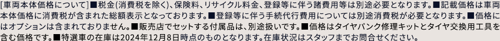 [車両本体価格について]■税金(消費税を除く)、保険料、リサイクル料金、登録等に伴う諸費用等は別途必要となります。■記載価格は車両本体価格に消費税が含まれた総額表示となっております。■登録等に伴う手続代行費用については別途消費税が必要となります。■価格にはオプションは含まれておりません。■販売店でセットする付属品は、別途扱いです。■価格はタイヤパンク修理キットとタイヤ交換用工具を含む価格です。■特選車の在庫は2024年12月8日時点のものとなります。在庫状況はスタッフまでお問合せください。