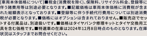 [車両本体価格について]■税金(消費税を除く)、保険料、リサイクル料金、登録等に伴う諸費用等は別途必要となります。■記載価格は車両本体価格に消費税が含まれた総額表示となっております。■登録等に伴う手続代行費用については別途消費税が必要となります。■価格にはオプションは含まれておりません。■販売店でセットする付属品は、別途扱いです。■価格はタイヤパンク修理キットとタイヤ交換用工具を含む価格です。■特選車の在庫は2024年12月8日時点のものとなります。在庫状況はスタッフまでお問合せください。