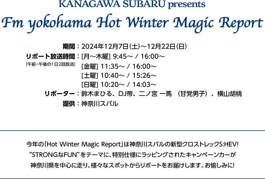 神奈川スバルPresents FM Yokohama Hot Winter Magic Report 期間:2024年12月7日（土）〜12月22日（日）リポート放送時間:[月〜木曜]9:45~/16:00~ [金曜]11:35~/16:00~ [土曜]10:40~/15:26~ [日曜]10:20~/14:03~ リポーター:鈴木まひる、DJ帝、二ノ宮一馬（甘党男子）、横山胡桃 提供:神奈川スバル 今年の「Hot Winter Magic Report」は神奈川スバルの新クロストレックS:HEV！“STRONGなFUN”をテーマに、特別仕様にラッピングされたキャンペーンカーが神奈川県を中心に走り、様々なスポットからリポートをお届けします。お楽しみに！