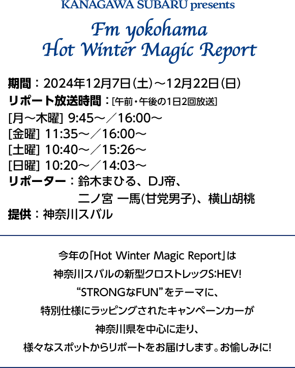 神奈川スバルPresents FM Yokohama Hot Winter Magic Report 期間:2024年12月5日（木）〜12月22日（日）リポート放送時間:[月〜木曜]9:45~/16:00~ [金曜]11:35~/16:00~ [土曜]10:40~/15:26~ [日曜]10:20~/14:03~ リポーター:鈴木まひる、DJ帝、二ノ宮一馬（甘党男子）、横山胡桃 提供:神奈川スバル 今年の「Hot Winter Magic Report」は神奈川スバルの新クロストレックS:HEV！“STRONGなFUN”をテーマに、特別仕様にラッピングされたキャンペーンカーが神奈川県を中心に走り、様々なスポットからリポートをお届けします。お楽しみに！