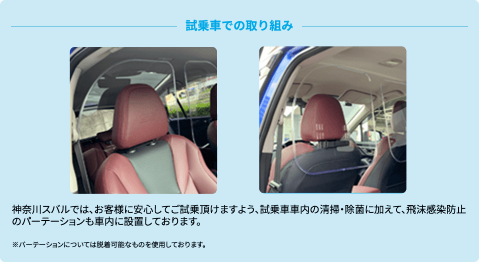 神奈川スバルでは、お客様に安心してご試乗頂けますよう、試乗車車内の清掃・除菌に加えて、飛沫感染防止のパーテーションも車内に設置しております。※パーテーションについては脱着可能なものを使用しております。