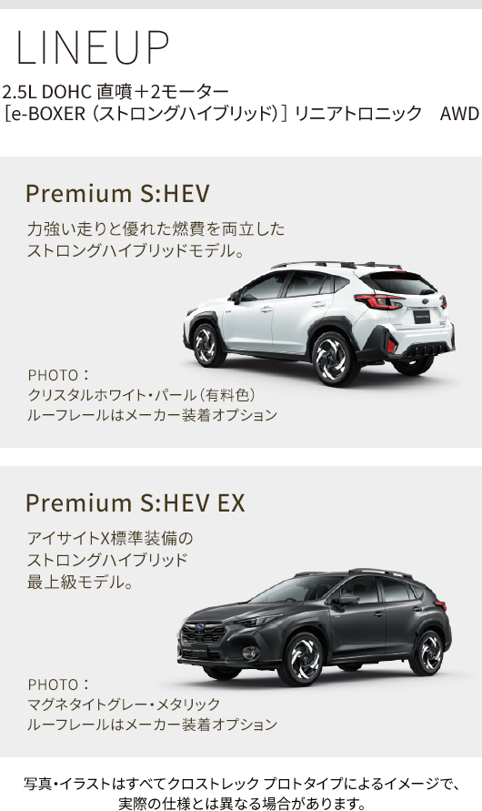 LINEUP 2.5L DOHC 直噴＋2モーター［e-BOXER （ストロングハイブリッド）］ リニアトロニック　AWD Premium S:HEV 力強い走りと優れた燃費を両立した
ストロングハイブリッドモデル。PHOTO ： クリスタルホワイト・パール（有料色） ルーフレールはメーカー装着オプション Premium S:HEV EX アイサイトX標準装備のストロングハイブリッド最上級モデル。 PHOTO ： マグネタイトグレー・メタリック ルーフレールはメーカー装着オプション 写真・イラストはすべてクロストレック プロトタイプによるイメージで、実際の仕様とは異なる場合があります。