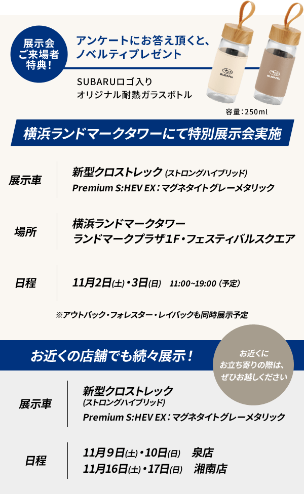 展示会ご来場者特典！ アンケートにお答え頂くと、ノベルティプレゼント
SUBARUロゴ入りオリジナル耐熱ガラスボトル 容量：250ml 横浜ランドマークタワーにて特別展示会実施 展示車 新型クロストレック (ストロングハイブリッド) Premium S:HEV EX：マグネタイトグレーメタリック 場所 横浜ランドマークタワー ランドマークプラザ１F・フェスティバルスクエア 日程 11月2日(土)3日(日)　11:00～19:00（予定）※アウトバック・フォレスター・レイバックも同時展示予定 お近くの店舗でも続々展示！ お近くにお立ち寄りの際は、ぜひお越しください 展示車 新型クロストレック (ストロングハイブリッド) Premium S:HEV EX：マグネタイトグレーメタリック 日程 11月9日(土)・10日(日)　泉店 11月16日(土)・17日(日)　湘南店 