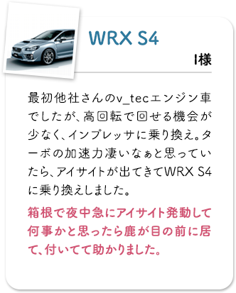 WRX S4最初他社さんのv_tecエンジン車でしたが、高回転で回せる機会が少なく、インプレッサに乗り換え。ターボの加速力凄いなぁと思っていたら、アイサイトが出てきてWRX S4に乗り換えしました。箱根で夜中急にアイサイト発動して何事かと思ったら鹿が目の前に居て、付いてて助かりました。